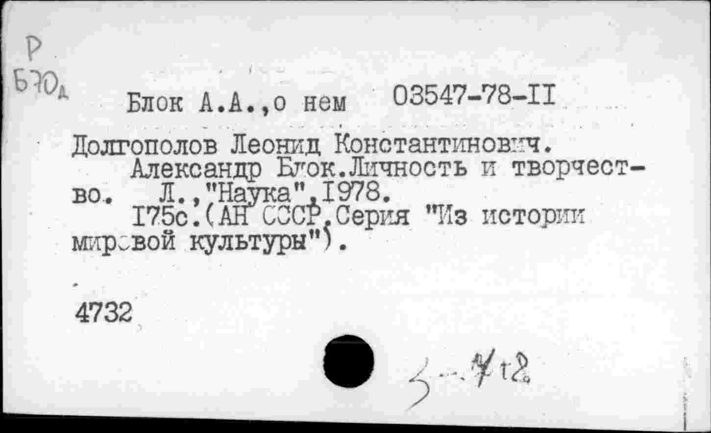 ﻿Блок А.А.,о нем 03547-78-11
Долгополов Леонид Константинович.
Александр Блок.Личность и творчес во. Л.,’’Наука”.1978.
175с!(АН СССР.Серия "Из истории мировой культуры").
4732
.1.